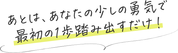 あとは、あなたの少しの勇気で最初の1歩踏み出すだけ！