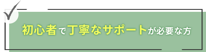 初心者で丁寧なサポートが必要な人