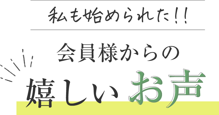 私も始められた 会員様からの嬉しいお声