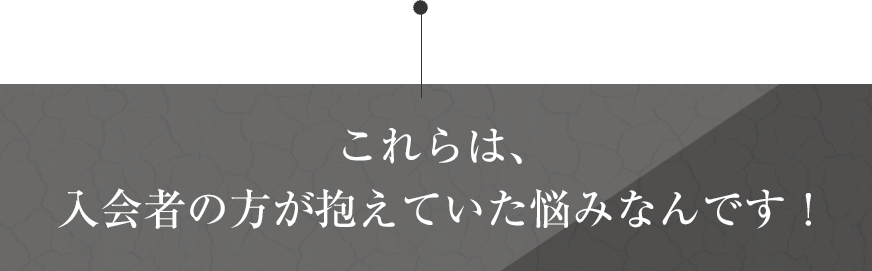 これらは、入会者の方が抱えていた悩みなんです！
